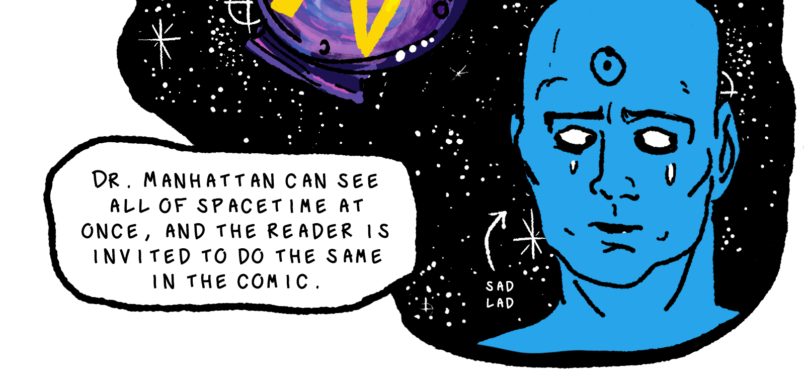 At the bottom corner of this blob of spacetime we see Jon Osterman [link] AKA Dr. Manhattan, a giant blue man with all-white eyes and a symbol of a circle within a circle on his bald forehead. He is crying, and a small arrow pointing at his face labels him as a 'sad lad'. The narration explicates: Dr. Manhattan can see all of spacetime at once, and the reader is invited to do the same in the comic.